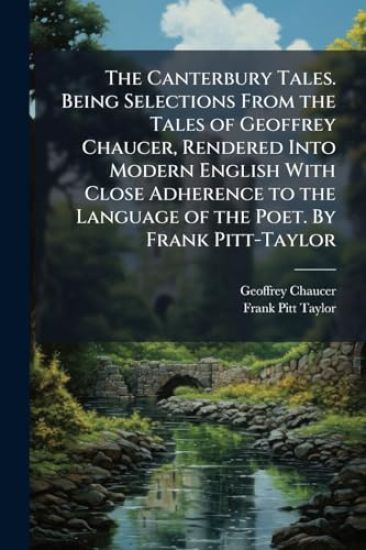 The Canterbury Tales. Being Selections From the Tales of Geoffrey Chaucer, Rendered Into Modern English With Close Adherence to the Language of the Poet. By Frank Pitt-Taylor