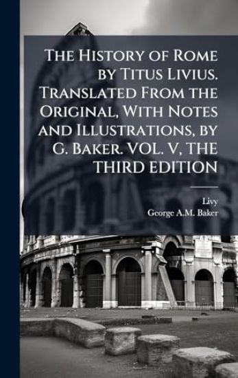 The History of Rome by Titus Livius. Translated From the Original, With Notes and Illustrations, by G. Baker. VOL. V, THE THIRD EDITION