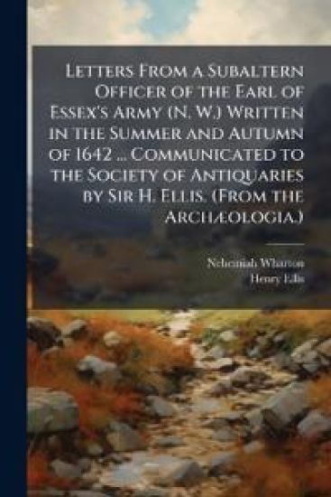 Letters From a Subaltern Officer of the Earl of Essex's Army (N. W.) Written in the Summer and Autumn of 1642 ... Communicated to the Society of Antiquaries by Sir H. Ellis. (From the ArchÃ]ologia.)