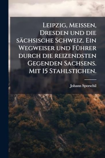Leipzig, Meissen, Dresden und die sächsische Schweiz. Ein Wegweiser und FÃ1/4hrer durch die reizendsten Gegenden Sachsens. Mit 15 Stahlstichen.