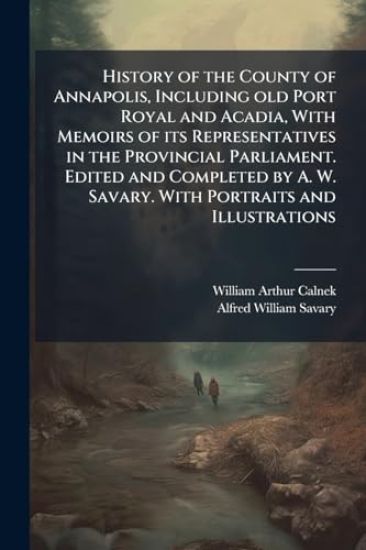History of the County of Annapolis, Including old Port Royal and Acadia, With Memoirs of its Representatives in the Provincial Parliament. Edited and Completed by A. W. Savary. With Portraits and Illustrations
