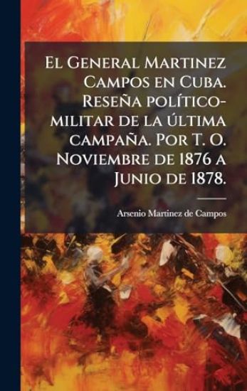El General Martinez Campos en Cuba. Reseña polÃ-tico-militar de la Ã°ltima campaña. Por T. O. Noviembre de 1876 a Junio de 1878.