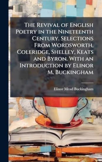 The Revival of English Poetry in the Nineteenth Century. Selections From Wordsworth, Coleridge, Shelley, Keats and Byron. With an Introduction by Elinor M. Buckingham