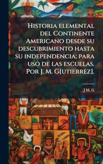 Historia elemental del Continente Americano desde su descubrimiento hasta su independencia; para uso de las escuelas. Por J. M. G[utierrez].
