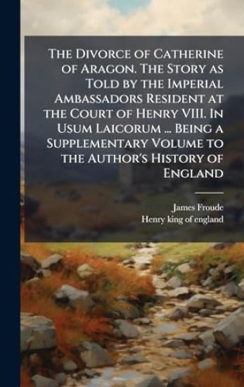 The Divorce of Catherine of Aragon. The Story as Told by the Imperial Ambassadors Resident at the Court of Henry VIII. In Usum Laicorum ... Being a Supplementary Volume to the Author's History of England