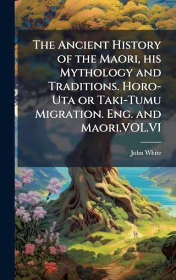 The Ancient History of the Maori, his Mythology and Traditions. Horo-Uta or Taki-Tumu Migration. Eng. and Maori.VOL.VI