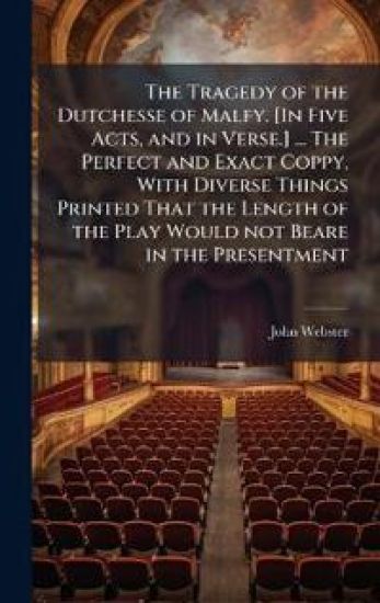 The Tragedy of the Dutchesse of Malfy. [In Five Acts, and in Verse.] ... The Perfect and Exact Coppy, With Diverse Things Printed That the Length of the Play Would not Beare in the Presentment