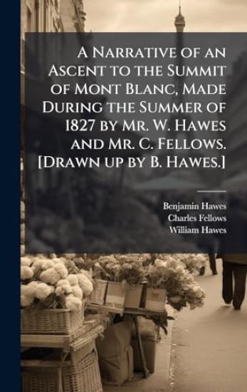 A Narrative of an Ascent to the Summit of Mont Blanc, Made During the Summer of 1827 by Mr. W. Hawes and Mr. C. Fellows. [Drawn up by B. Hawes.]