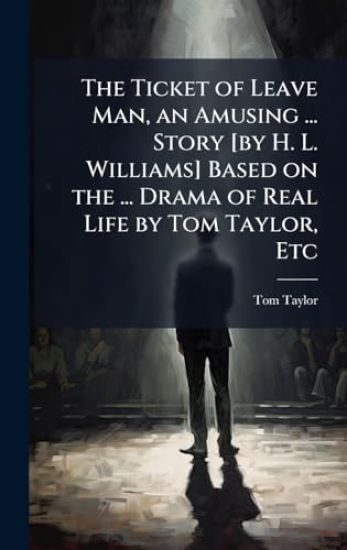 The Ticket of Leave Man, an Amusing ... Story [by H. L. Williams] Based on the ... Drama of Real Life by Tom Taylor, Etc