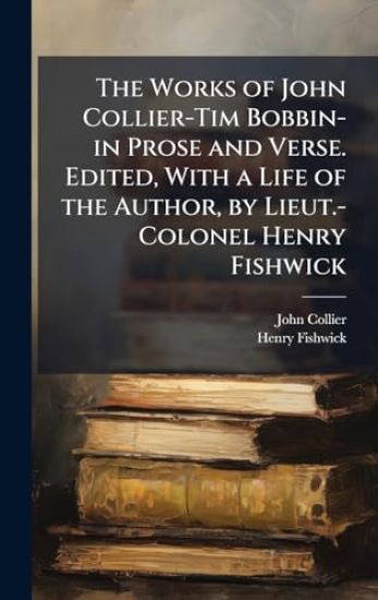The Works of John Collier-Tim Bobbin-in Prose and Verse. Edited, With a Life of the Author, by Lieut.-Colonel Henry Fishwick