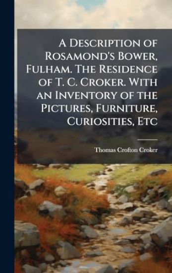 A Description of Rosamond's Bower, Fulham. The Residence of T. C. Croker. With an Inventory of the Pictures, Furniture, Curiosities, Etc