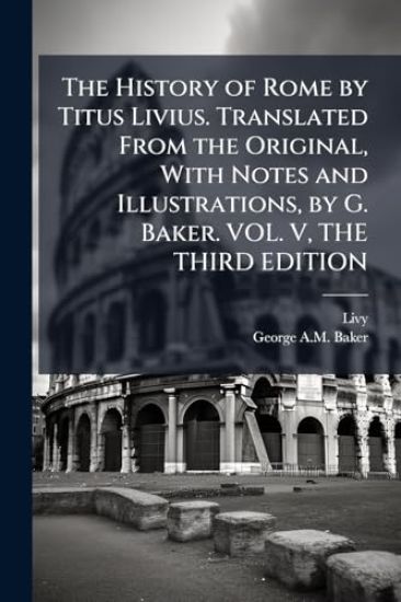The History of Rome by Titus Livius. Translated From the Original, With Notes and Illustrations, by G. Baker. VOL. V, THE THIRD EDITION