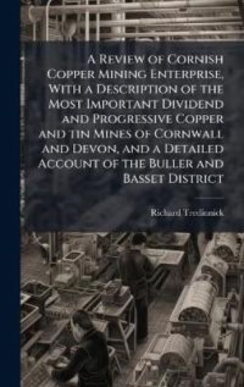 A Review of Cornish Copper Mining Enterprise, With a Description of the Most Important Dividend and Progressive Copper and tin Mines of Cornwall and Devon, and a Detailed Account of the Buller and Basset District