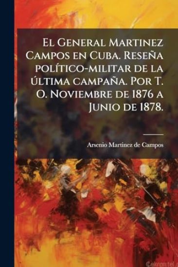 El General Martinez Campos en Cuba. Reseña polÃ-tico-militar de la Ã°ltima campaña. Por T. O. Noviembre de 1876 a Junio de 1878.