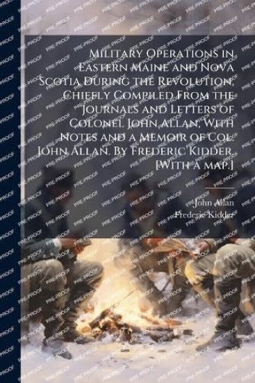 Military Operations in Eastern Maine and Nova Scotia During the Revolution, Chiefly Compiled From the Journals and Letters of Colonel John Allan, With Notes and a Memoir of Col. John Allan. By Frederic Kidder. [With a map.]