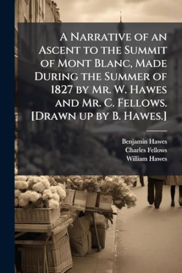 A Narrative of an Ascent to the Summit of Mont Blanc, Made During the Summer of 1827 by Mr. W. Hawes and Mr. C. Fellows. [Drawn up by B. Hawes.]