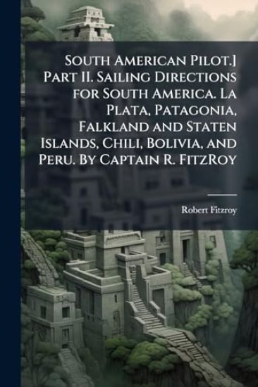 South American Pilot.] Part II. Sailing Directions for South America. La Plata, Patagonia, Falkland and Staten Islands, Chili, Bolivia, and Peru. By Captain R. FitzRoy