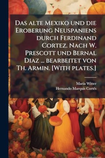 Das alte Mexiko und die Eroberung Neuspaniens durch Ferdinand Cortez. Nach W. Prescott und Bernal Diaz ... bearbeitet von Th. Armin. [With plates.]