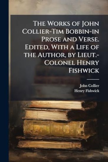 The Works of John Collier-Tim Bobbin-in Prose and Verse. Edited, With a Life of the Author, by Lieut.-Colonel Henry Fishwick