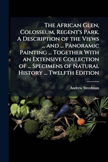 The African Glen, Colosseum, Regent's Park. A Description of the Views ... and ... Panoramic Painting ... Together With an Extensive Collection of ... Specimens of Natural History ... Twelfth Edition