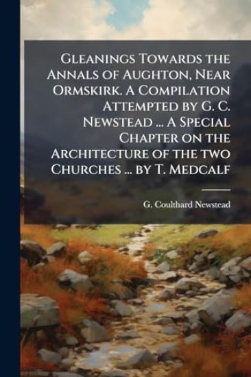 Gleanings Towards the Annals of Aughton, Near Ormskirk. A Compilation Attempted by G. C. Newstead ... A Special Chapter on the Architecture of the two Churches ... by T. Medcalf