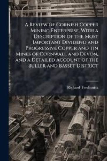 A Review of Cornish Copper Mining Enterprise, With a Description of the Most Important Dividend and Progressive Copper and tin Mines of Cornwall and Devon, and a Detailed Account of the Buller and Basset District