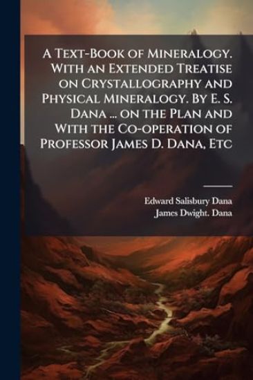 A Text-Book of Mineralogy. With an Extended Treatise on Crystallography and Physical Mineralogy. By E. S. Dana ... on the Plan and With the Co-operation of Professor James D. Dana, Etc