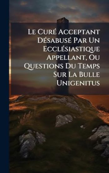 Le CurÃ(c) Acceptant DÃ(c)sabusÃ(c) Par Un EcclÃ(c)siastique Appellant, Ou Questions Du Temps Sur La Bulle Unigenitus