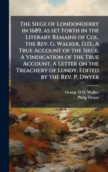 The Siege of Londonderry in 1689, as set Forth in the Literary Remains of Col. the Rev. G. Walker, D.D., A True Account of the Siege. A Vindication of the True Account. A Letter on the Treachery of Lundy. Edited by the Rev. P. Dwyer