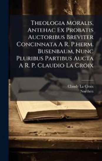 Theologia Moralis, Antehac Ex Probatis Auctoribus Breviter Concinnata A R. P.herm. Busenbaum, Nunc Pluribus Partibus Aucta A R. P. Claudio La Croix