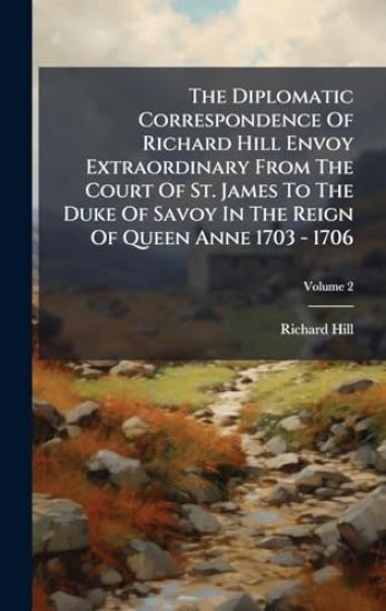 The Diplomatic Correspondence Of Richard Hill Envoy Extraordinary From The Court Of St. James To The Duke Of Savoy In The Reign Of Queen Anne 1703 - 1706