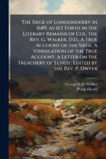 The Siege of Londonderry in 1689, as set Forth in the Literary Remains of Col. the Rev. G. Walker, D.D., A True Account of the Siege. A Vindication of