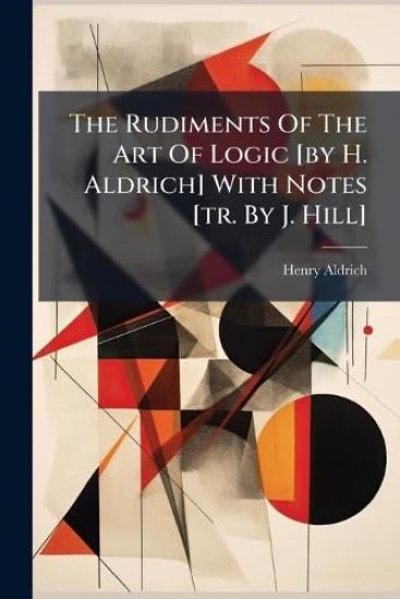 The Rudiments Of The Art Of Logic [by H. Aldrich] With Notes [tr. By J. Hill]