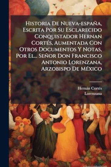 Historia De Nueva-españa, Escrita Por Su Esclarecido Conquistador Hernan CortÃ(c)s, Aumentada Con Otros Documentos Y Notas, Por El... Señor Don Francisco Antonio Lorenzana, Arzobispo De MÃ(c)xico