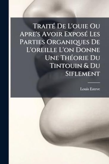 TraitÃ(c) De L'ouie Ou Apre's Avoir ExposÃ(c) Les Parties Organiques De L'oreille L'on Donne Une ThÃ(c)orie Du Tintouin & Du Siflement
