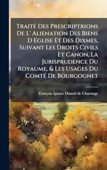 TraitÃ(c) Des Prescriptrions De L' Alienation Des Biens D Eglise Et Des Dixmes, Suivant Les Droits Civils Et Canon, La Jurisprudence Du Royaume, & Les Usages Du ComtÃ(c) De Bourgognet