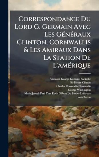 Correspondance Du Lord G. Germain Avec Les GÃ(c)nÃ(c)raux Clinton, Cornwallis & Les Amiraux Dans La Station De L'amÃ(c)rique