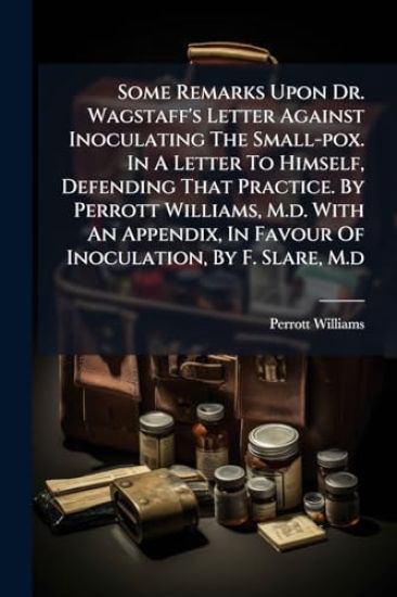 Some Remarks Upon Dr. Wagstaff's Letter Against Inoculating The Small-pox. In A Letter To Himself, Defending That Practice. By Perrott Williams, M.d. With An Appendix, In Favour Of Inoculation, By F. Slare, M.d