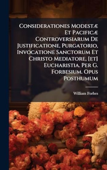 Considerationes ModestÃ] Et PacificÃ] Controversiarum De Justificatione, Purgatorio, Invocatione Sanctorum Et Christo Mediatore, [et] Eucharistia. Per G. Forbesium. Opus Posthumum