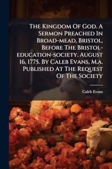 The Kingdom Of God. A Sermon Preached In Broad-mead, Bristol, Before The Bristol-education-society. August 16, 1775. By Caleb Evans, M.a. Published At The Request Of The Society