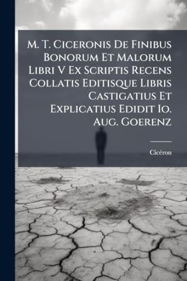M. T. Ciceronis De Finibus Bonorum Et Malorum Libri V Ex Scriptis Recens Collatis Editisque Libris Castigatius Et Explicatius Edidit Io. Aug. Goerenz