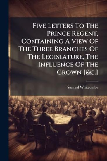 Five Letters To The Prince Regent, Containing A View Of The Three Branches Of The Legislature, The Influence Of The Crown [&c.]