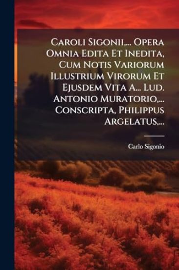 Caroli Sigonii, ... Opera Omnia Edita Et Inedita, Cum Notis Variorum Illustrium Virorum Et Ejusdem Vita A... Lud. Antonio Muratorio, ... Conscripta, Philippus Argelatus, ...