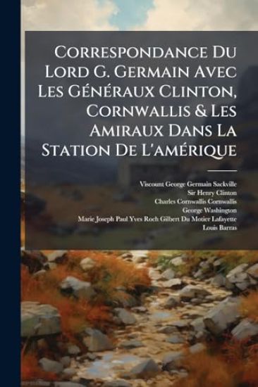 Correspondance Du Lord G. Germain Avec Les GÃ(c)nÃ(c)raux Clinton, Cornwallis & Les Amiraux Dans La Station De L'amÃ(c)rique