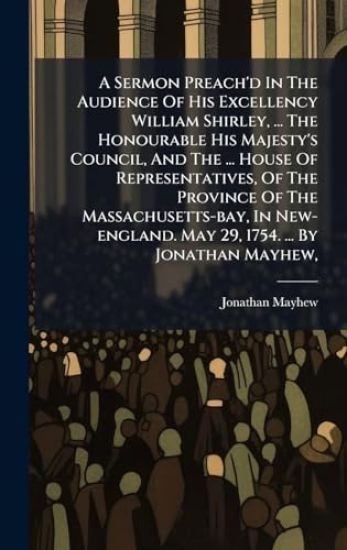 A Sermon Preach'd In The Audience Of His Excellency William Shirley, ... The Honourable His Majesty's Council, And The ... House Of Representatives, Of The Province Of The Massachusetts-bay, In New-england. May 29, 1754. ... By Jonathan Mayhew,