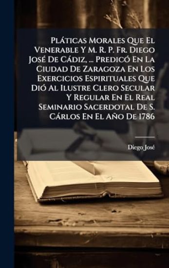 Plàticas Morales Que El Venerable Y M. R. P. Fr. Diego JosÃ(c) De Càdiz, ... PredicÃ3 En La Ciudad De Zaragoza En Los Exercicios Espirituales Que DiÃ3 Al Ilustre Clero Secular Y Regular En El Real Seminario Sacerdotal De S. Càrlos En El Año De 1786