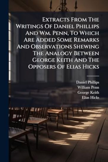 Extracts From The Writings Of Daniel Phillips And Wm. Penn, To Which Are Added Some Remarks And Observations Shewing The Analogy Between George Keith And The Opposers Of Elias Hicks