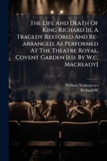 The Life And Death Of King Richard Iii, A Tragedy Restored And Re-arranged, As Performed At The Theatre Royal, Covent Garden [ed. By W.c. Macready]