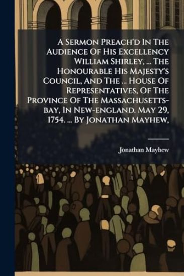 A Sermon Preach'd In The Audience Of His Excellency William Shirley, ... The Honourable His Majesty's Council, And The ... House Of Representatives, Of The Province Of The Massachusetts-bay, In New-england. May 29, 1754. ... By Jonathan Mayhew,