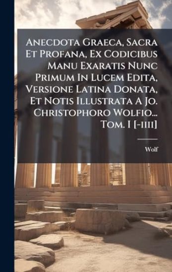 Anecdota Graeca, Sacra Et Profana, Ex Codicibus Manu Exaratis Nunc Primum In Lucem Edita, Versione Latina Donata, Et Notis Illustrata A Jo. Christophoro Wolfio... Tom. I [-iiii]